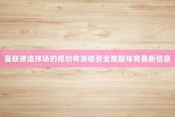 曼联建造球场的规划将濒临资金难题体育最新信息