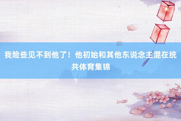 我险些见不到他了！他初始和其他东说念主混在统共体育集锦
