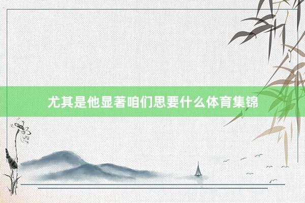 尤其是他显著咱们思要什么体育集锦
