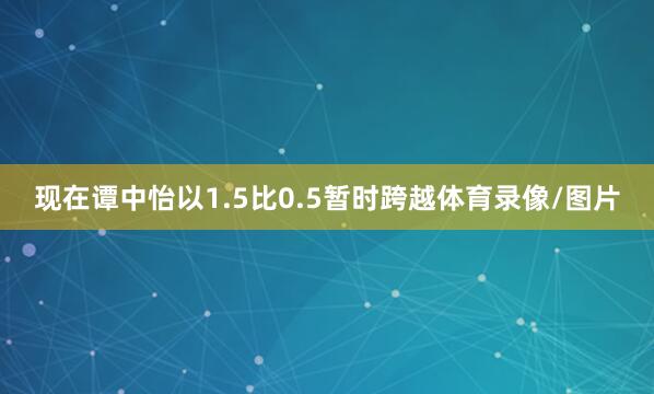 现在谭中怡以1.5比0.5暂时跨越体育录像/图片