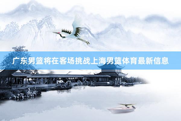 广东男篮将在客场挑战上海男篮体育最新信息