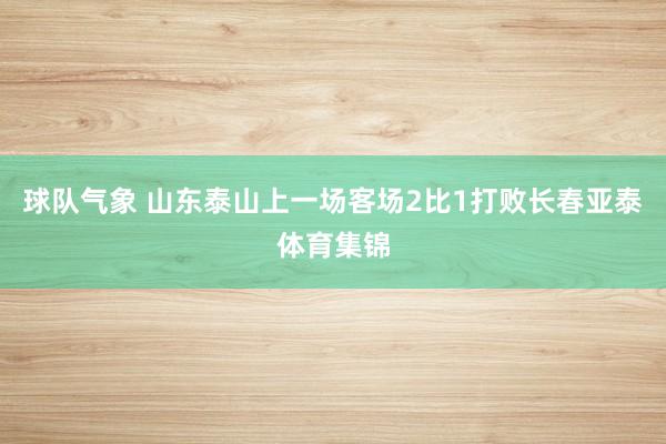 球队气象 山东泰山上一场客场2比1打败长春亚泰体育集锦