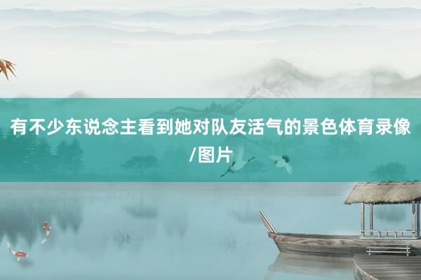 有不少东说念主看到她对队友活气的景色体育录像/图片