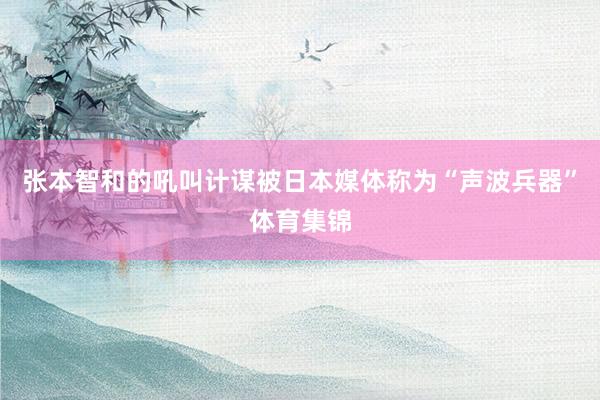 张本智和的吼叫计谋被日本媒体称为“声波兵器”体育集锦