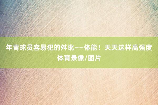 年青球员容易犯的舛讹——体能！天天这样高强度体育录像/图片