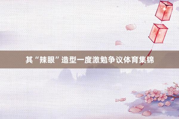 其“辣眼”造型一度激勉争议体育集锦