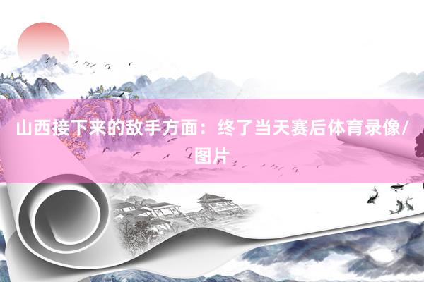山西接下来的敌手方面：终了当天赛后体育录像/图片