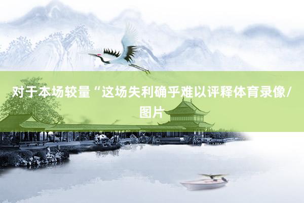 对于本场较量　　“这场失利确乎难以评释体育录像/图片