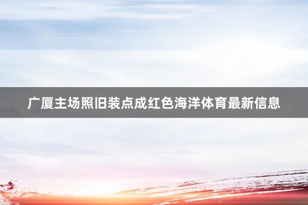 广厦主场照旧装点成红色海洋体育最新信息
