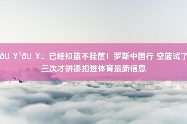 🥹🥀已经扣篮不挂筐！罗斯中国行 空篮试了三次才拼凑扣进体育最新信息