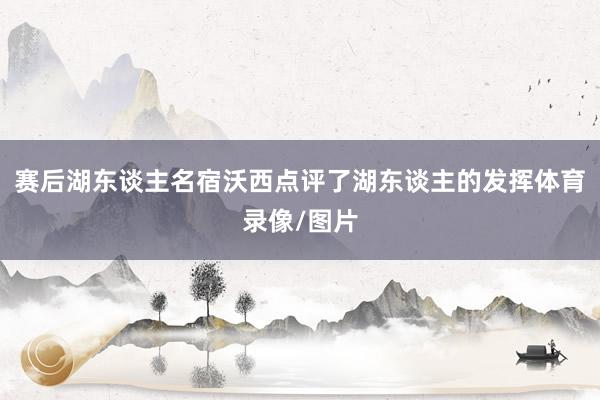 赛后湖东谈主名宿沃西点评了湖东谈主的发挥体育录像/图片