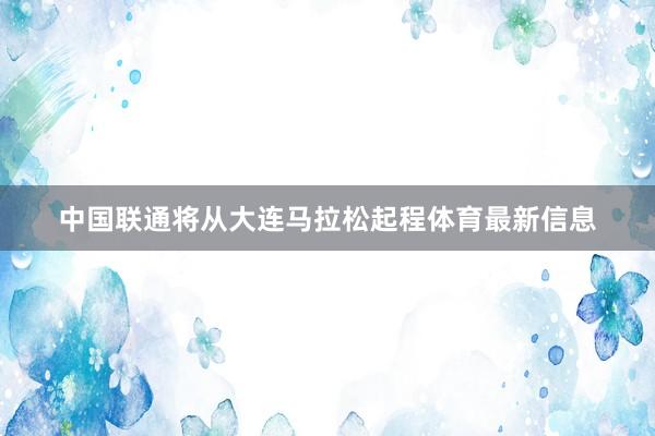 中国联通将从大连马拉松起程体育最新信息