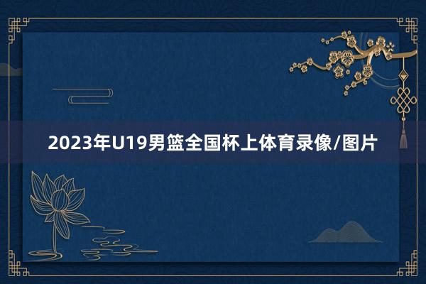 2023年U19男篮全国杯上体育录像/图片
