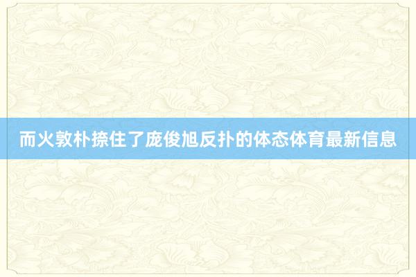 而火敦朴捺住了庞俊旭反扑的体态体育最新信息