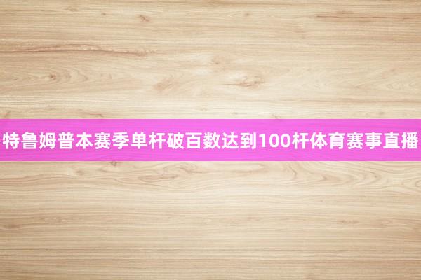 特鲁姆普本赛季单杆破百数达到100杆体育赛事直播