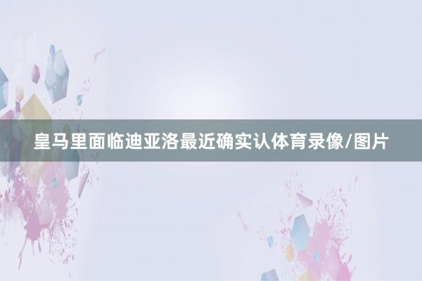 皇马里面临迪亚洛最近确实认体育录像/图片