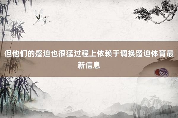 但他们的蹙迫也很猛过程上依赖于调换蹙迫体育最新信息