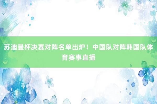 苏迪曼杯决赛对阵名单出炉！中国队对阵韩国队体育赛事直播