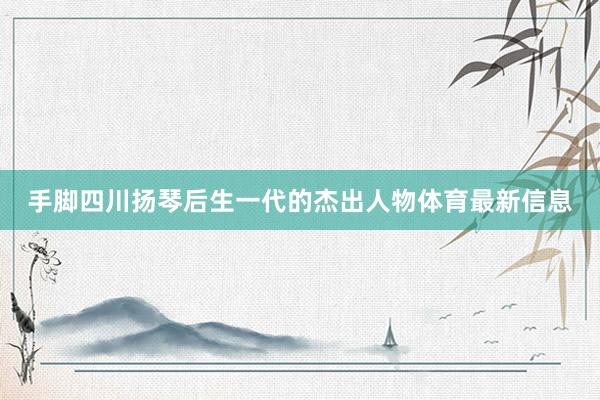 手脚四川扬琴后生一代的杰出人物体育最新信息