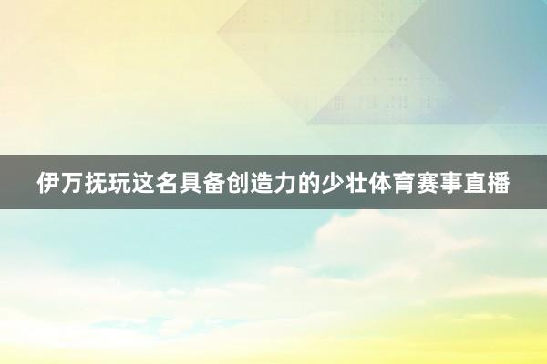 伊万抚玩这名具备创造力的少壮体育赛事直播