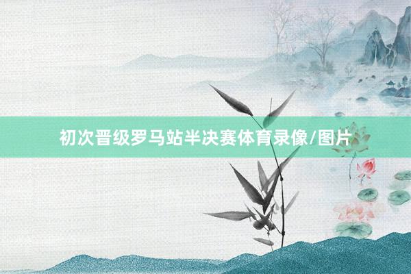 初次晋级罗马站半决赛体育录像/图片