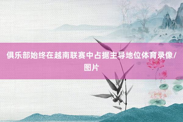 俱乐部始终在越南联赛中占据主导地位体育录像/图片