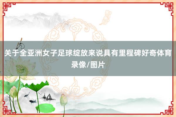 关于全亚洲女子足球绽放来说具有里程碑好奇体育录像/图片