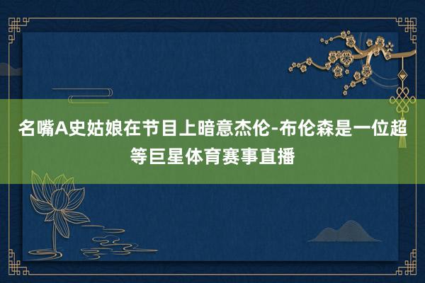 名嘴A史姑娘在节目上暗意杰伦-布伦森是一位超等巨星体育赛事直播