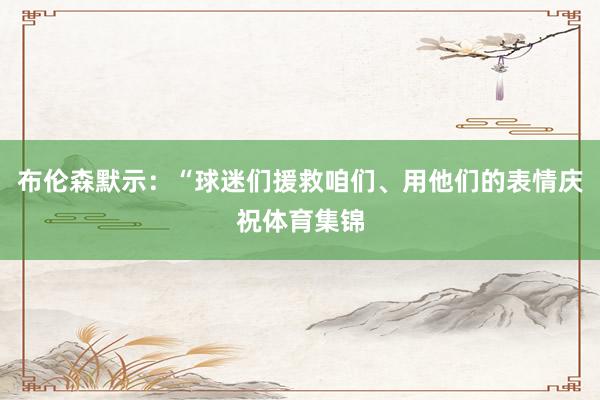 布伦森默示：“球迷们援救咱们、用他们的表情庆祝体育集锦