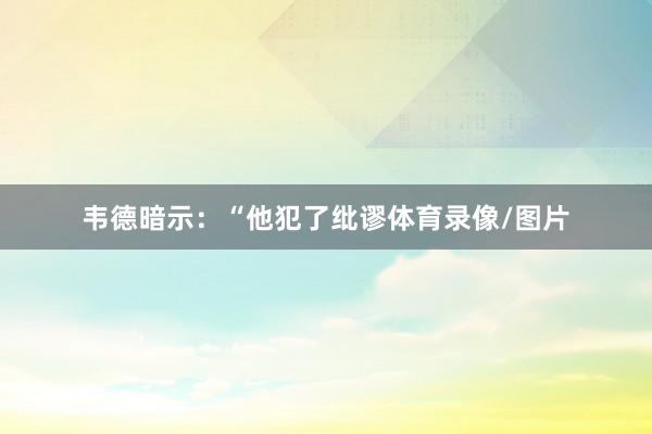韦德暗示：“他犯了纰谬体育录像/图片