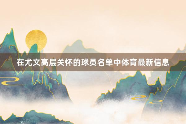 在尤文高层关怀的球员名单中体育最新信息