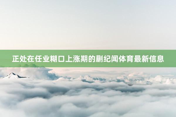 正处在任业糊口上涨期的蒯纪闻体育最新信息
