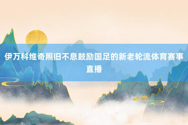 伊万科维奇照旧不息鼓励国足的新老轮流体育赛事直播