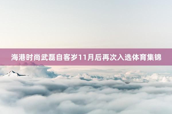 海港时尚武磊自客岁11月后再次入选体育集锦