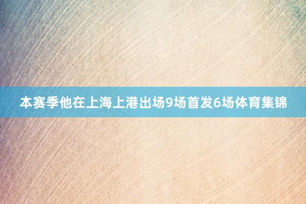 本赛季他在上海上港出场9场首发6场体育集锦