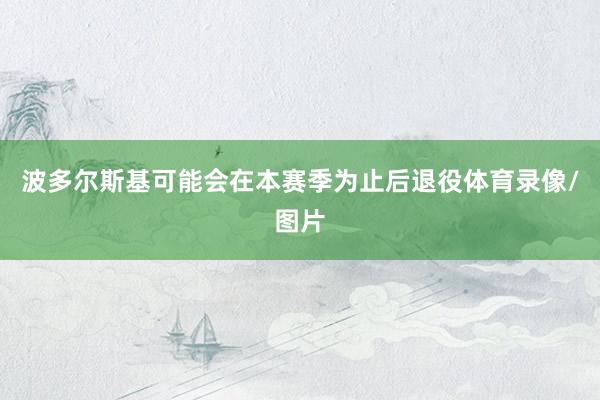 波多尔斯基可能会在本赛季为止后退役体育录像/图片