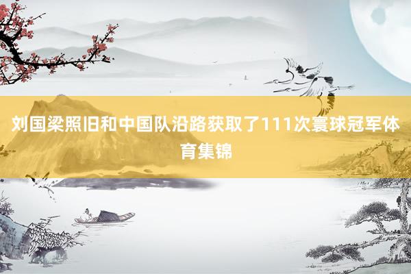 刘国梁照旧和中国队沿路获取了111次寰球冠军体育集锦
