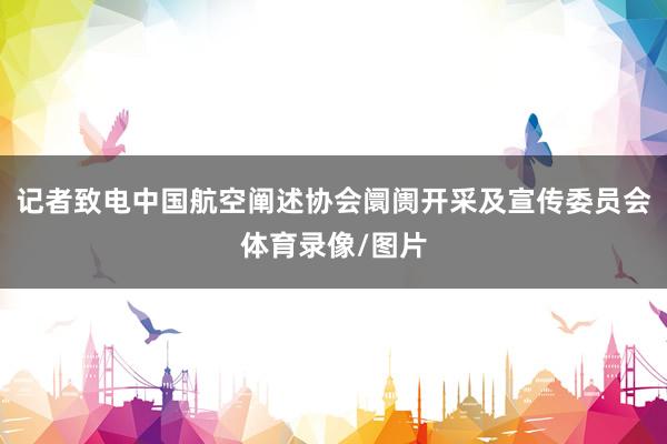记者致电中国航空阐述协会阛阓开采及宣传委员会体育录像/图片