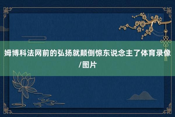 姆博科法网前的弘扬就颠倒惊东说念主了体育录像/图片