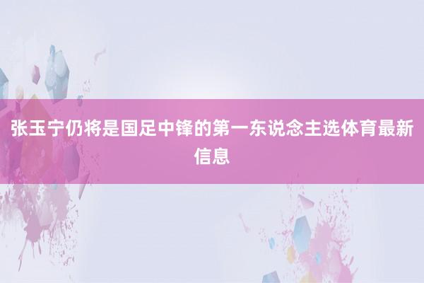 张玉宁仍将是国足中锋的第一东说念主选体育最新信息