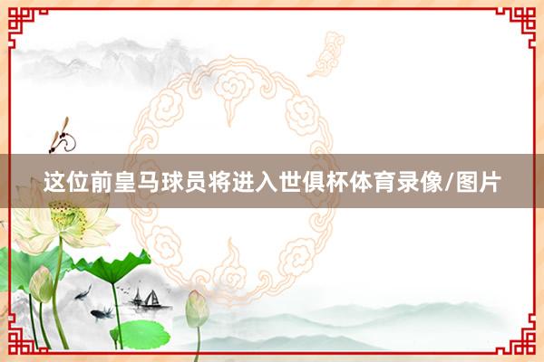 这位前皇马球员将进入世俱杯体育录像/图片