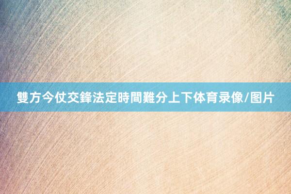 雙方今仗交鋒法定時間難分上下体育录像/图片