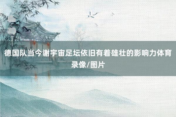 德国队当今谢宇宙足坛依旧有着雄壮的影响力体育录像/图片