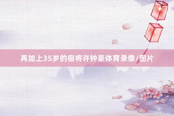 再加上35岁的宿将许钟豪体育录像/图片