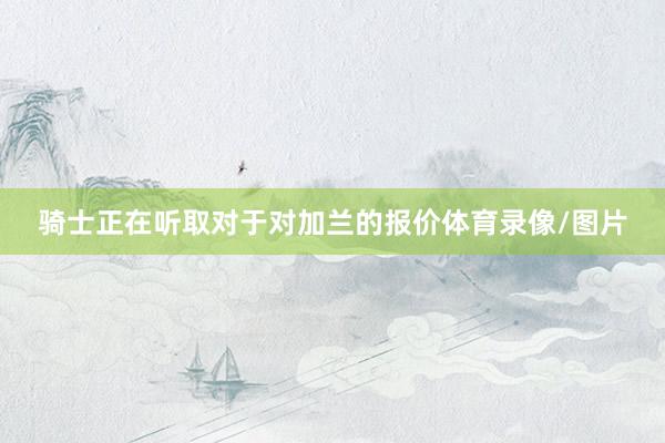 骑士正在听取对于对加兰的报价体育录像/图片