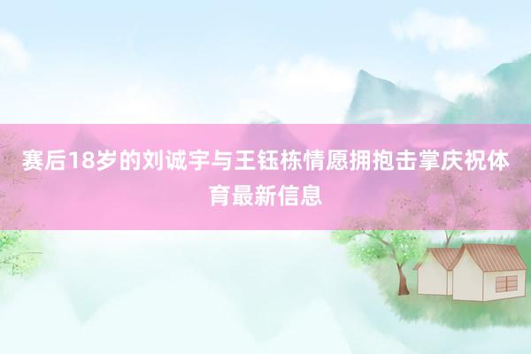 赛后18岁的刘诚宇与王钰栋情愿拥抱击掌庆祝体育最新信息