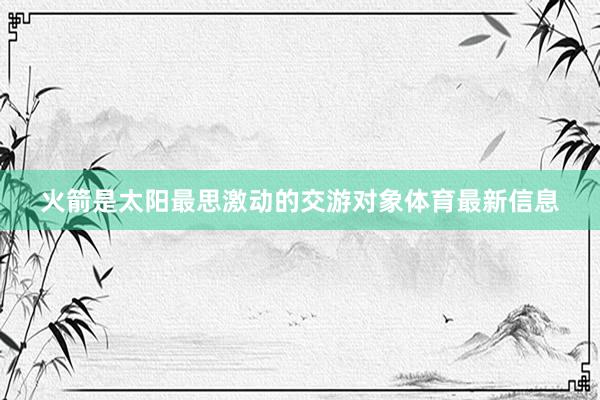 火箭是太阳最思激动的交游对象体育最新信息