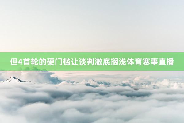 但4首轮的硬门槛让谈判澈底搁浅体育赛事直播