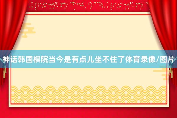 神话韩国棋院当今是有点儿坐不住了体育录像/图片