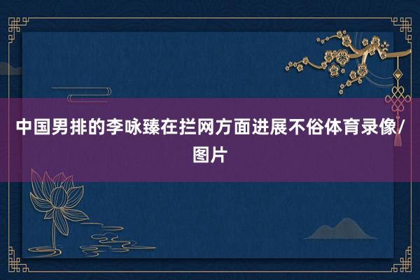 中国男排的李咏臻在拦网方面进展不俗体育录像/图片